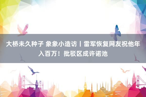 大桥未久种子 象象小造访丨雷军恢复网友祝他年入百万！批驳区成许诺池