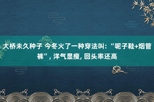 大桥未久种子 今冬火了一种穿法叫: “呢子鞋+烟管裤”， 洋气显瘦， 回头率还高