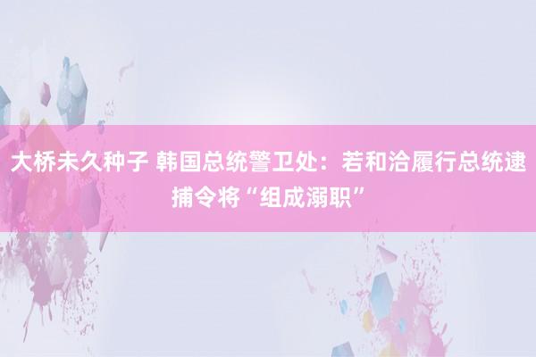 大桥未久种子 韩国总统警卫处：若和洽履行总统逮捕令将“组成溺职”