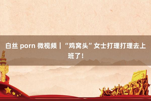 白丝 porn 微视频｜“鸡窝头”女士打理打理去上班了！