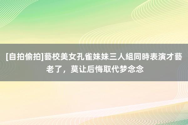 [自拍偷拍]藝校美女孔雀妹妹三人組同時表演才藝 老了，莫让后悔取代梦念念