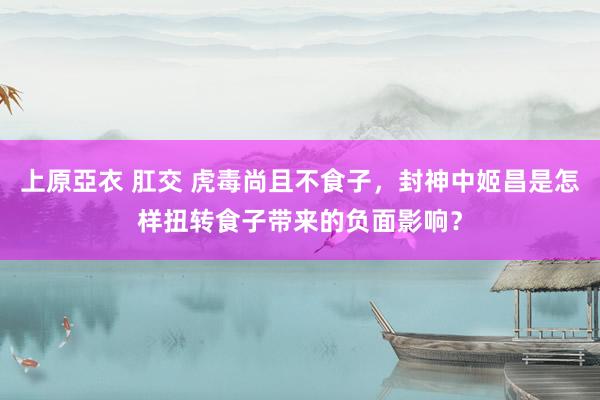 上原亞衣 肛交 虎毒尚且不食子，封神中姬昌是怎样扭转食子带来的负面影响？