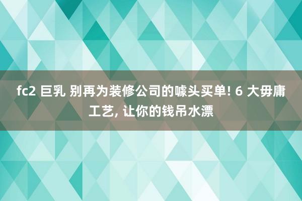fc2 巨乳 别再为装修公司的噱头买单! 6 大毋庸工艺， 让你的钱吊水漂