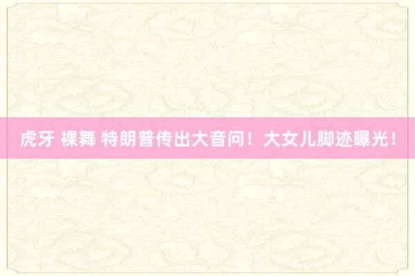 虎牙 裸舞 特朗普传出大音问！大女儿脚迹曝光！