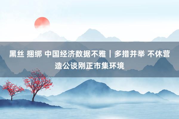 黑丝 捆绑 中国经济数据不雅｜多措并举 不休营造公谈刚正市集环境
