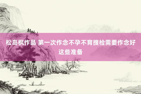 松岛枫作品 第一次作念不孕不育搜检需要作念好这些准备