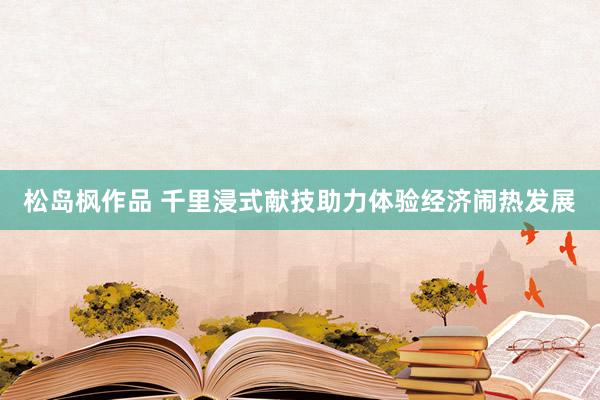 松岛枫作品 千里浸式献技助力体验经济闹热发展