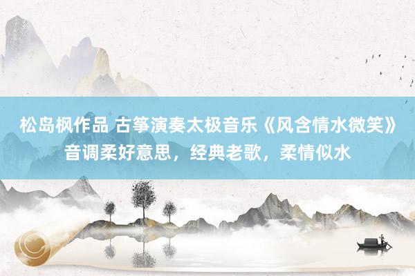 松岛枫作品 古筝演奏太极音乐《风含情水微笑》音调柔好意思，经典老歌，柔情似水
