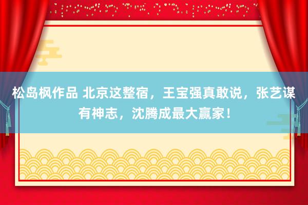 松岛枫作品 北京这整宿，王宝强真敢说，张艺谋有神志，沈腾成最大赢家！