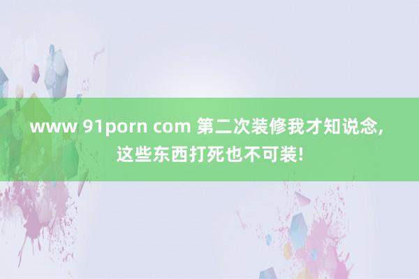 www 91porn com 第二次装修我才知说念， 这些东西打死也不可装!