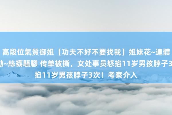 高段位氣質御姐【功夫不好不要找我】姐妹花~連體絲襪~大奶晃動~絲襪騷腳 传单被撕，女处事员怒掐11岁男孩脖子3次！考察介入
