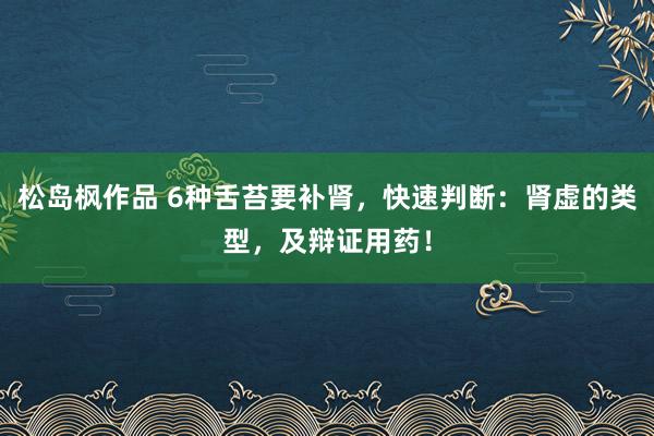 松岛枫作品 6种舌苔要补肾，快速判断：肾虚的类型，及辩证用药！