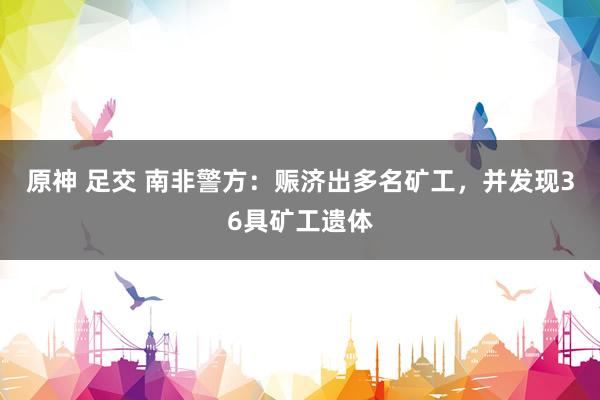 原神 足交 南非警方：赈济出多名矿工，并发现36具矿工遗体