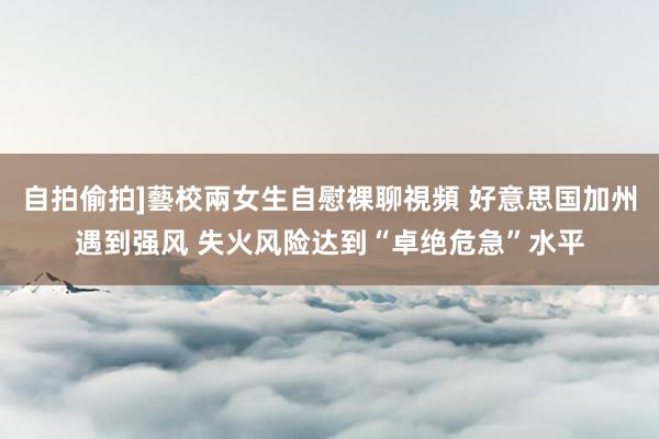 自拍偷拍]藝校兩女生自慰裸聊視頻 好意思国加州遇到强风 失火风险达到“卓绝危急”水平