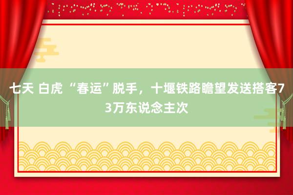 七天 白虎 “春运”脱手，十堰铁路瞻望发送搭客73万东说念主次