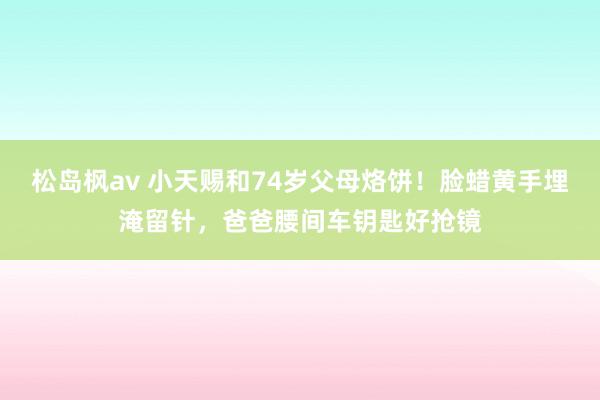 松岛枫av 小天赐和74岁父母烙饼！脸蜡黄手埋淹留针，爸爸腰间车钥匙好抢镜