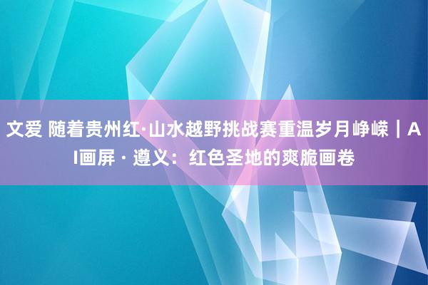 文爱 随着贵州红·山水越野挑战赛重温岁月峥嵘｜AI画屏 · 遵义：红色圣地的爽脆画卷