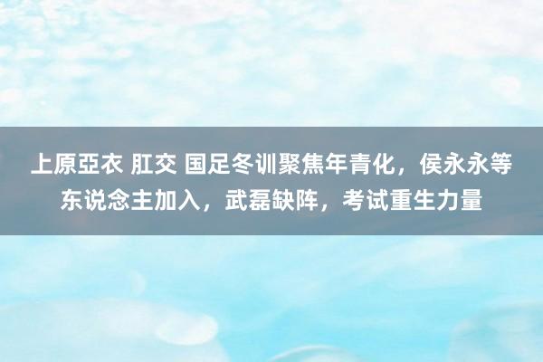 上原亞衣 肛交 国足冬训聚焦年青化，侯永永等东说念主加入，武磊缺阵，考试重生力量