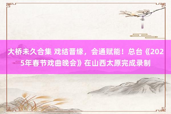 大桥未久合集 戏结晋缘，会通赋能！总台《2025年春节戏曲晚会》在山西太原完成录制