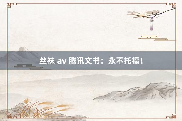 丝袜 av 腾讯文书:永不托福!