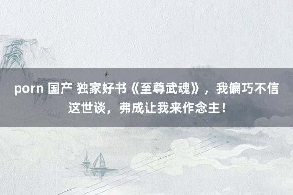 porn 国产 独家好书《至尊武魂》，我偏巧不信这世谈，弗成让我来作念主！