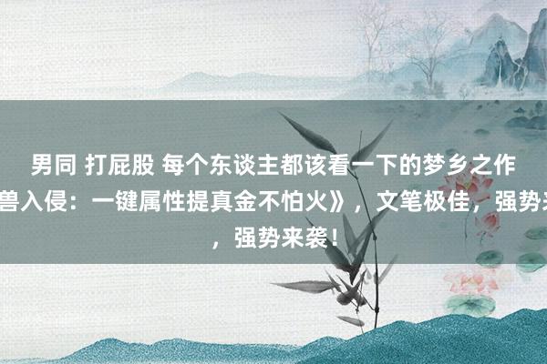 男同 打屁股 每个东谈主都该看一下的梦乡之作《凶兽入侵：一键属性提真金不怕火》，文笔极佳，强势来袭！