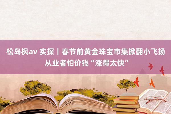 松岛枫av 实探｜春节前黄金珠宝市集掀翻小飞扬 从业者怕价钱“涨得太快”