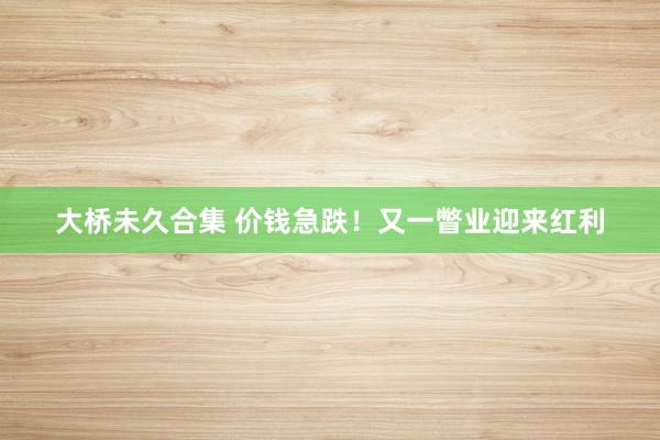 大桥未久合集 价钱急跌！又一瞥业迎来红利