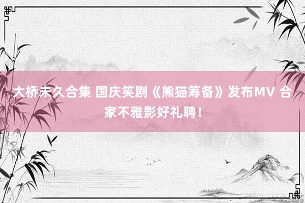 大桥未久合集 国庆笑剧《熊猫筹备》发布MV 合家不雅影好礼聘！