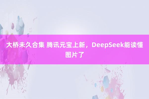 大桥未久合集 腾讯元宝上新，DeepSeek能读懂图片了