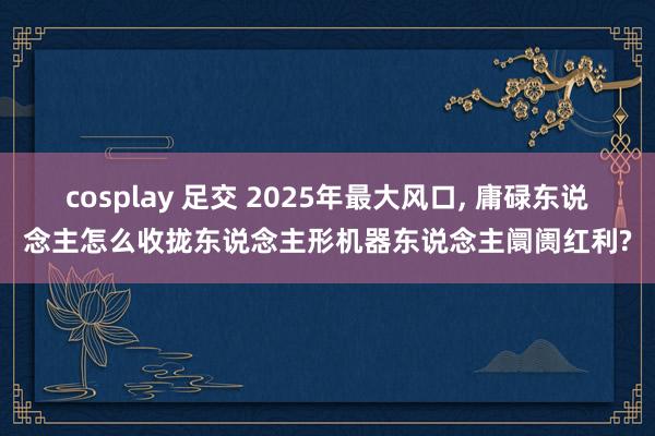 cosplay 足交 2025年最大风口， 庸碌东说念主怎么收拢东说念主形机器东说念主阛阓红利?