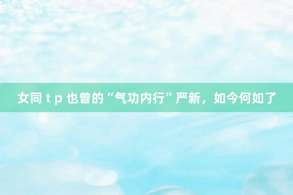 女同 t p 也曾的“气功内行”严新，如今何如了