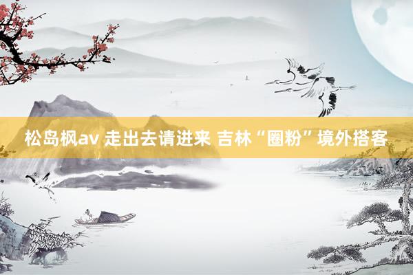 松岛枫av 走出去请进来 吉林“圈粉”境外搭客
