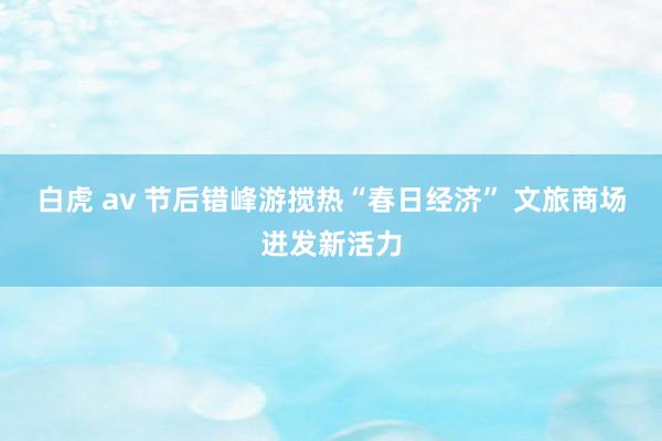 白虎 av 节后错峰游搅热“春日经济” 文旅商场迸发新活力