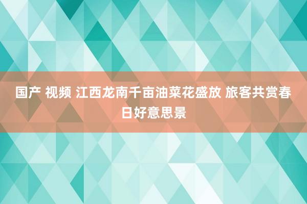 国产 视频 江西龙南千亩油菜花盛放 旅客共赏春日好意思景