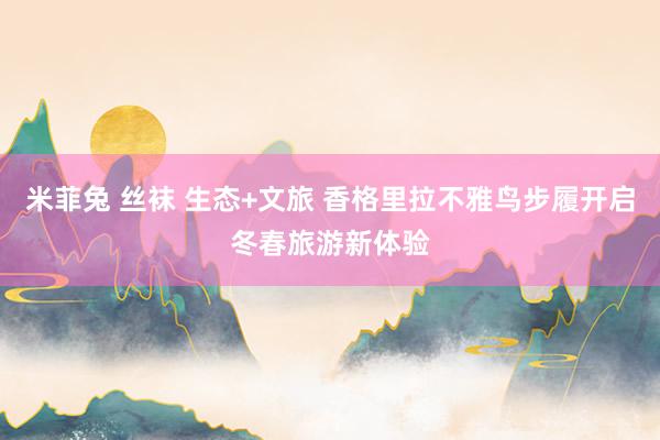 米菲兔 丝袜 生态+文旅 香格里拉不雅鸟步履开启冬春旅游新体验