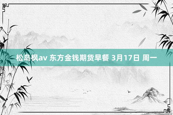 松岛枫av 东方金钱期货早餐 3月17日 周一