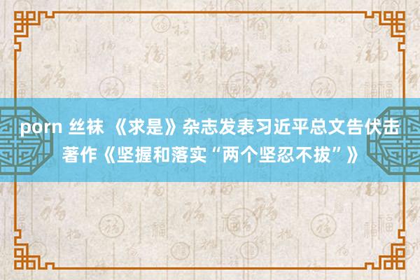 porn 丝袜 《求是》杂志发表习近平总文告伏击著作《坚握和落实“两个坚忍不拔”》