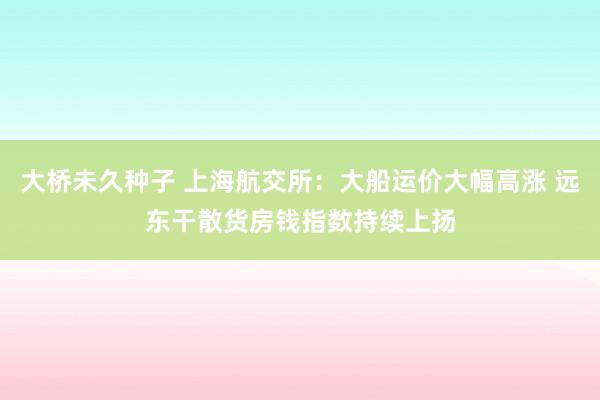 大桥未久种子 上海航交所：大船运价大幅高涨 远东干散货房钱指数持续上扬