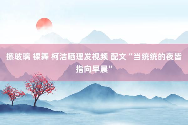 擦玻璃 裸舞 柯洁晒理发视频 配文“当统统的夜皆指向早晨”