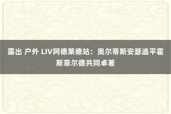 露出 户外 LIV阿德莱德站：奥尔蒂斯安瑟追平霍斯菲尔德共同卓著