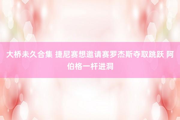 大桥未久合集 捷尼赛想邀请赛罗杰斯夺取跳跃 阿伯格一杆进洞