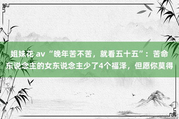 姐妹花 av “晚年苦不苦，就看五十五”：苦命东说念主的女东说念主少了4个福泽，但愿你莫得
