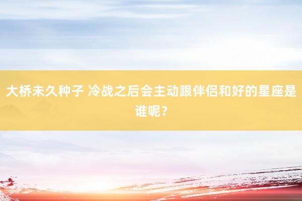 大桥未久种子 冷战之后会主动跟伴侣和好的星座是谁呢？