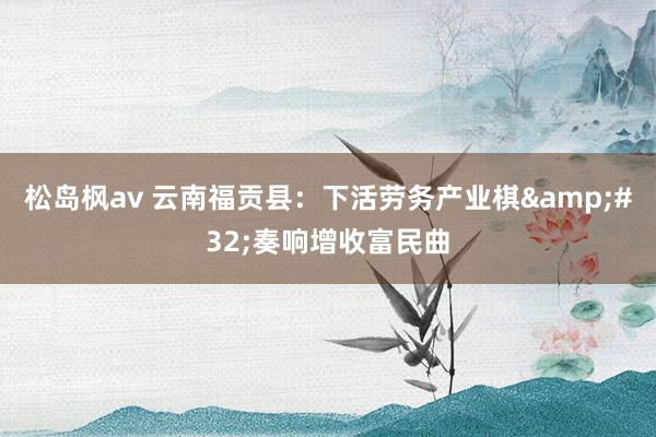 松岛枫av 云南福贡县：下活劳务产业棋&#32;奏响增收富民曲