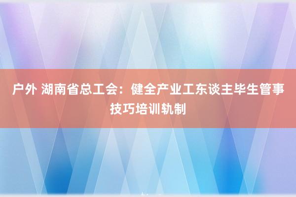 户外 湖南省总工会：健全产业工东谈主毕生管事技巧培训轨制