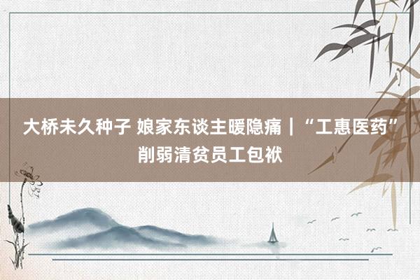 大桥未久种子 娘家东谈主暖隐痛｜“工惠医药”削弱清贫员工包袱