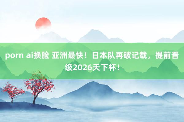 porn ai换脸 亚洲最快！日本队再破记载，提前晋级2026天下杯！