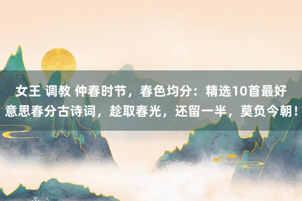 女王 调教 仲春时节，春色均分：精选10首最好意思春分古诗词，趁取春光，还留一半，莫负今朝！