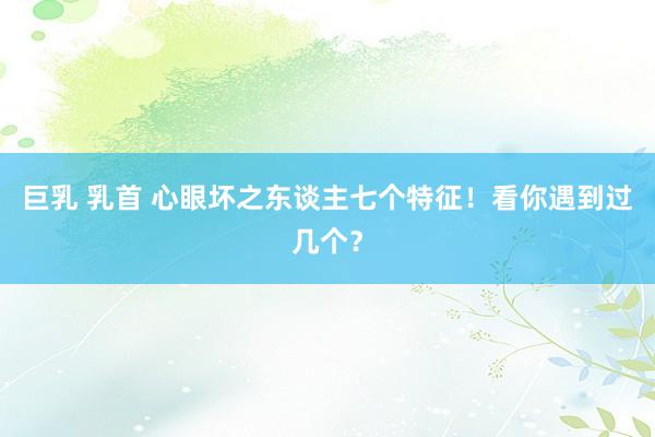 巨乳 乳首 心眼坏之东谈主七个特征！看你遇到过几个？